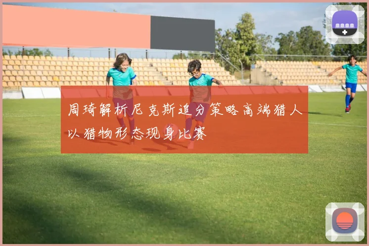 周琦解析尼克斯追分策略高端猎人以猎物形态现身比赛