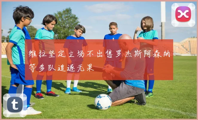维拉坚定立场不出售罗杰斯阿森纳等多队追逐无果