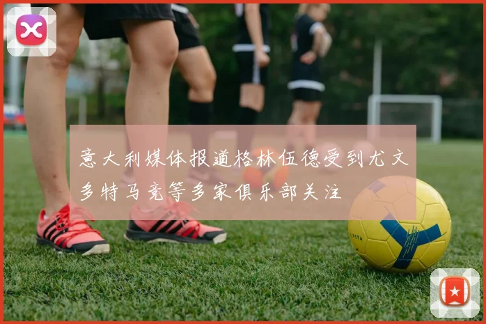 意大利媒体报道格林伍德受到尤文多特马竞等多家俱乐部关注