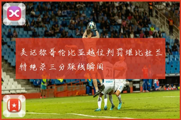 美记称哥伦比亚越位判罚堪比杜兰特绝杀三分踩线瞬间
