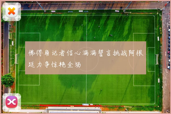 佛得角记者信心满满誓言挑战阿根廷力争惊艳全场