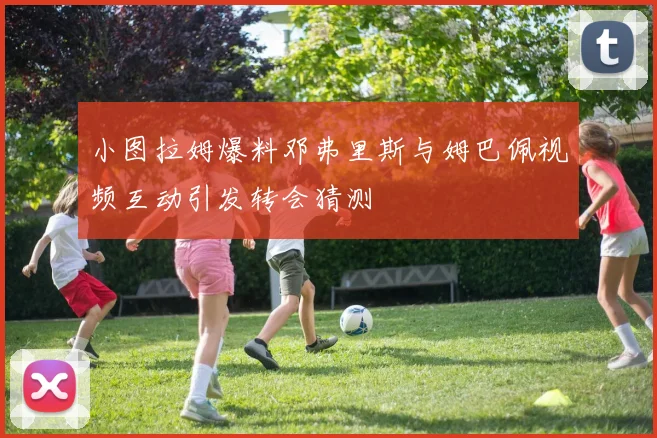 小图拉姆爆料邓弗里斯与姆巴佩视频互动引发转会猜测