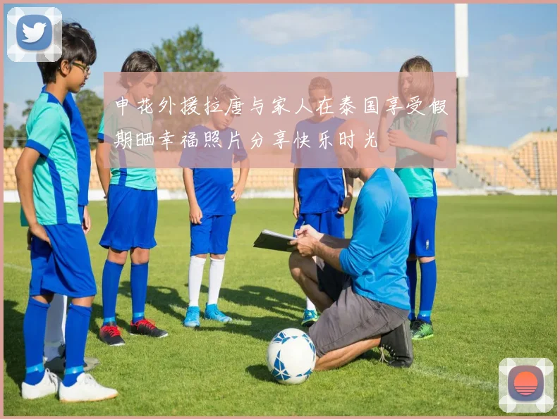 申花外援拉唐与家人在泰国享受假期晒幸福照片分享快乐时光