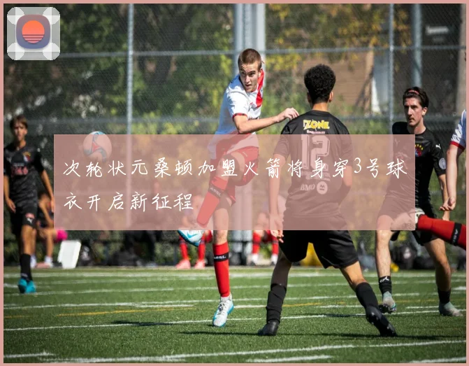 次轮状元桑顿加盟火箭将身穿3号球衣开启新征程