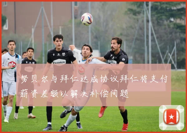 努贝尔与拜仁达成协议拜仁将支付薪资差额以解决补偿问题