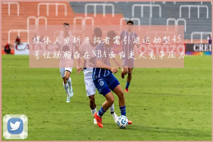 媒体人分析开拓者需引进运动型45号位杨瀚森在NBA面临更大竞争压力