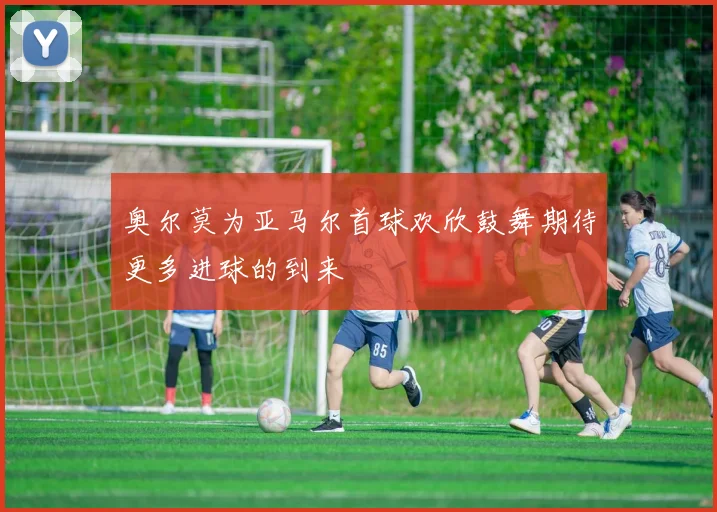 奥尔莫为亚马尔首球欢欣鼓舞期待更多进球的到来