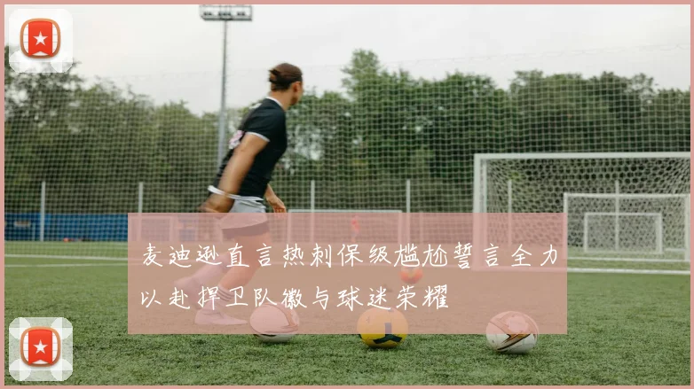 麦迪逊直言热刺保级尴尬誓言全力以赴捍卫队徽与球迷荣耀