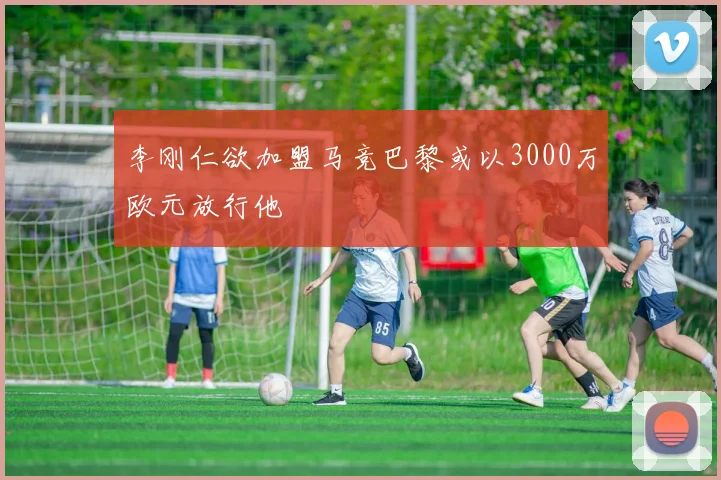 李刚仁欲加盟马竞巴黎或以3000万欧元放行他