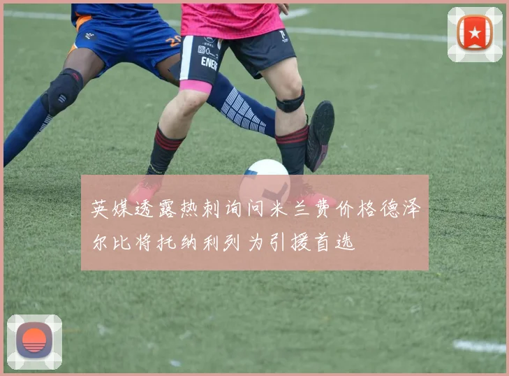 英媒透露热刺询问米兰费价格德泽尔比将托纳利列为引援首选