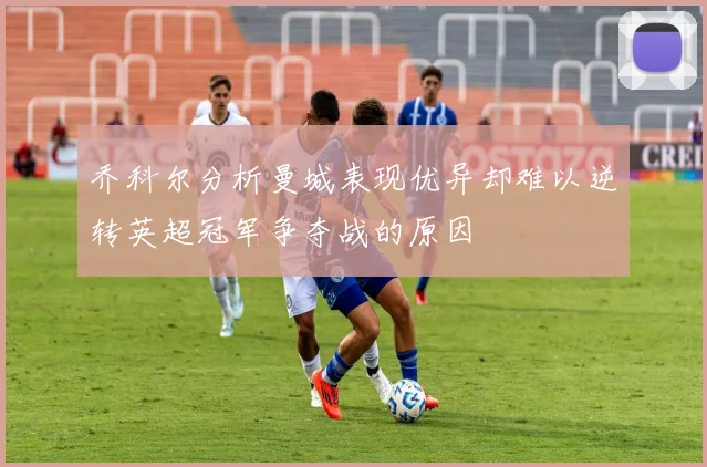 乔科尔分析曼城表现优异却难以逆转英超冠军争夺战的原因