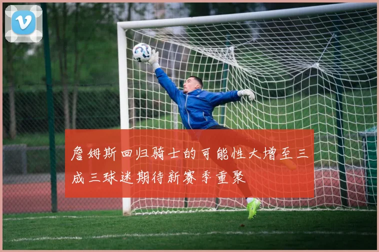 詹姆斯回归骑士的可能性大增至三成三球迷期待新赛季重聚