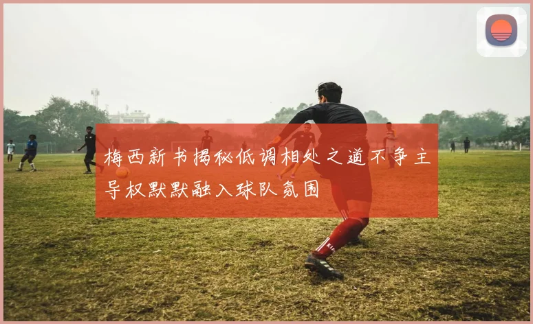 梅西新书揭秘低调相处之道不争主导权默默融入球队氛围