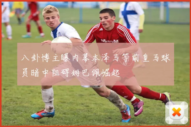 八卦博主曝内幕本泽马等前皇马球员暗中阻碍姆巴佩崛起