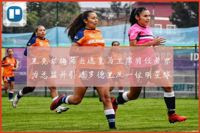 里克尔梅若当选皇马主席将任劳尔为总监并引进罗德里及一位明星球员