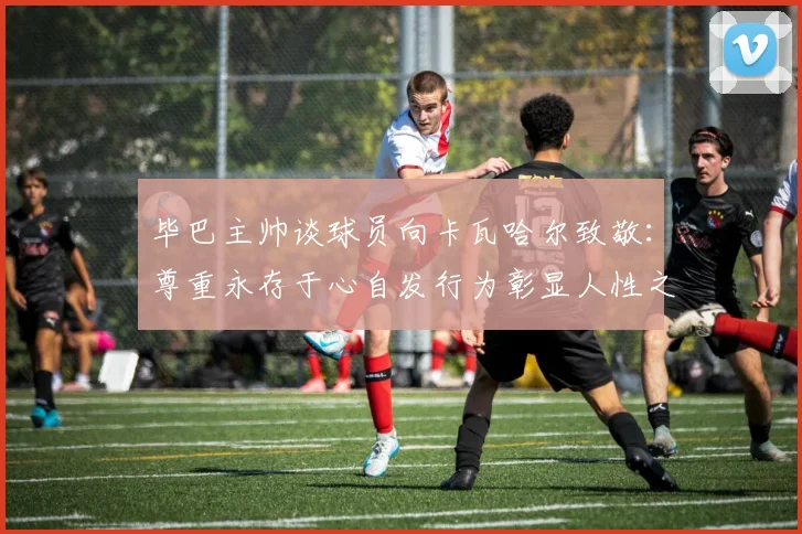 毕巴主帅谈球员向卡瓦哈尔致敬：尊重永存于心自发行为彰显人性之美