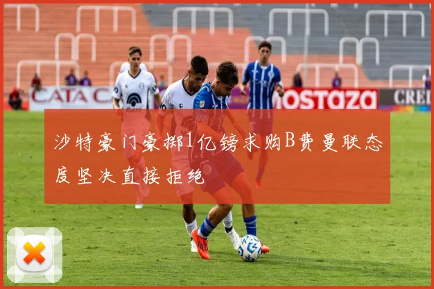 沙特豪门豪掷1亿镑求购B费曼联态度坚决直接拒绝